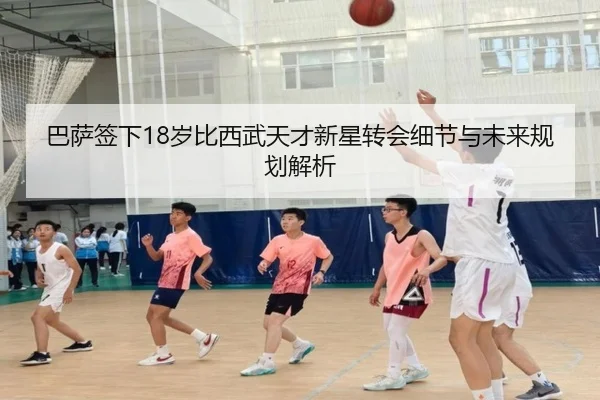 巴萨签下18岁比西武天才新星转会细节与未来规划解析