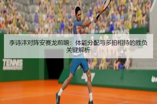 李诗沣对阵安赛龙前瞻：体能分配与多拍相持的胜负关键解析